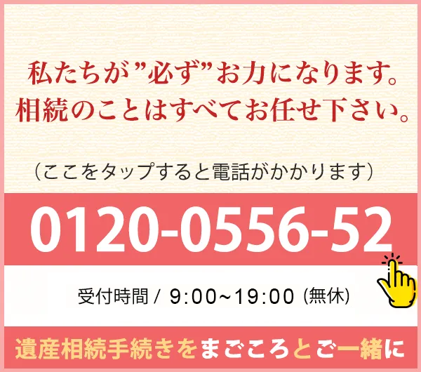 0120-0556-52 受付時間 / 9:00~19:00(無休) ※事前のご予約で夜間も対応可 | 遺産相続手続きをまごころとご一緒に