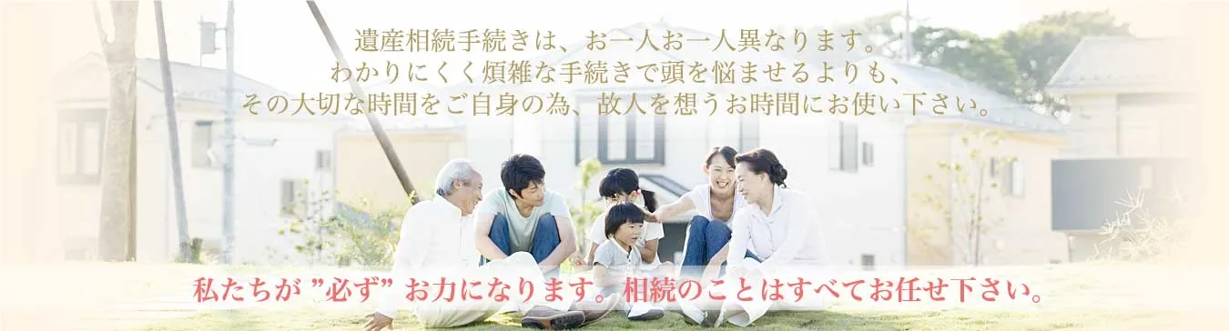 大切な時間をご自身の為、故人を思うお時間にお使いください。私達が必ずお力になります。相続のことはすべてお任せ下さい。