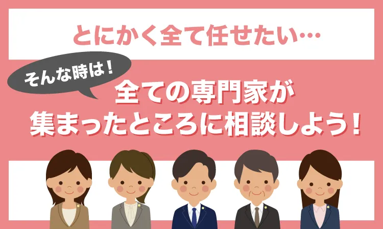 とにかく全て任せたい…そんな時は！全ての専門家が集まったところに相談しよう