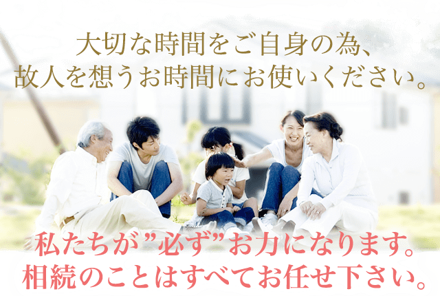 大切な時間をご自身の為、故人を思うお時間にお使いください。私達が必ずお力になります。相続のことはすべてお任せ下さい。