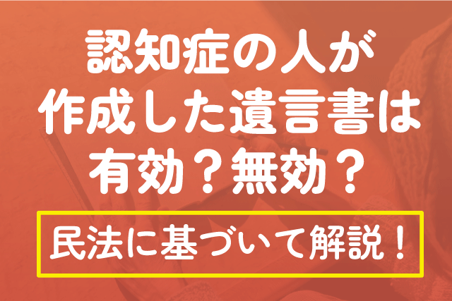 認知症の人が作成した遺言書は有効？無効？民法に基づいて解説！