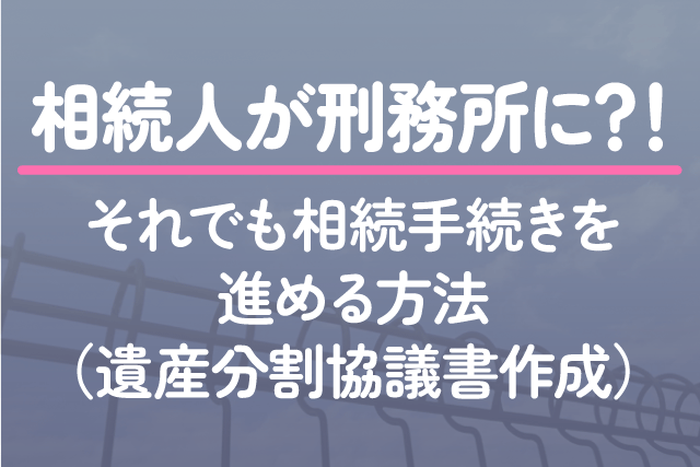 相続人が刑務所に？！それでも相続手続きを進める方法（遺産分割協議書作成）