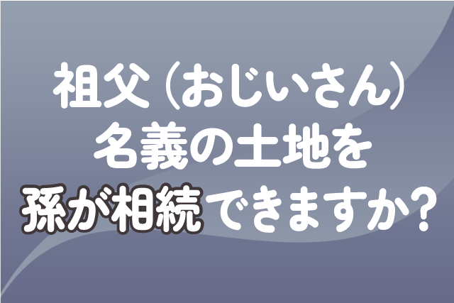 祖父（おじいさん）名義の土地を孫が相続できますか？