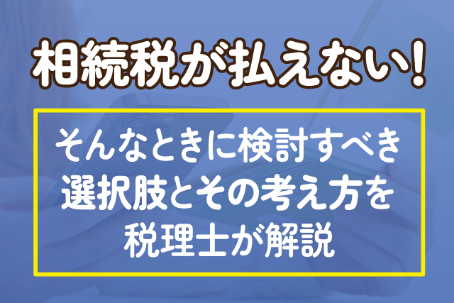 相続税が払えない！そんなときに検討すべき選択肢とその考え方を税理士が解説