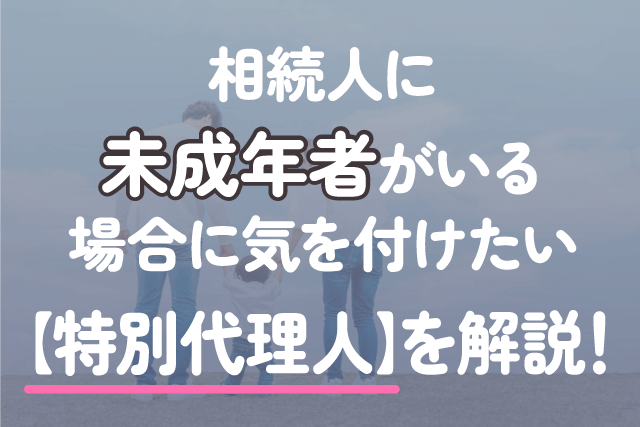 相続人に未成年者がいる場合に気を付けたい【特別代理人】を解説！