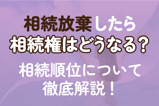 相続放棄したら相続権はどうなる？相続順位について徹底解説！