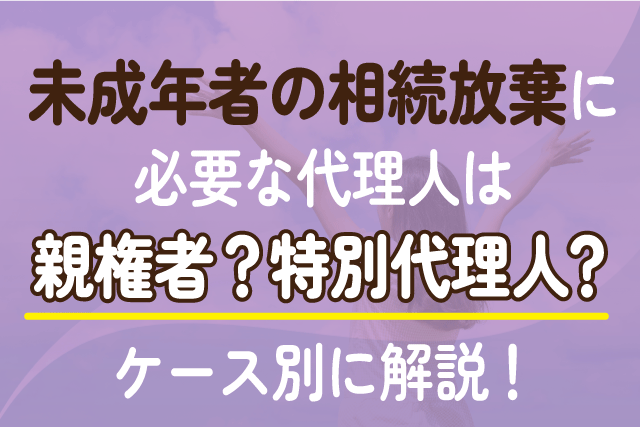 未成年者の相続放棄に必要な代理人は親権者？特別代理人？ケース別に解説！