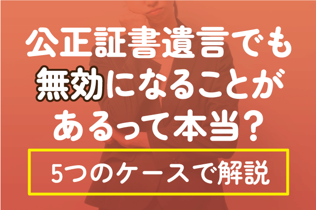 公正証書遺言でも無効になることがあるって本当？5つのケースで解説