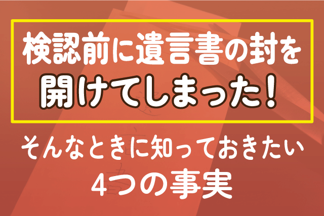 検認前に遺言書の封を開けてしまった！そんなときに知っておきたい4つの事実