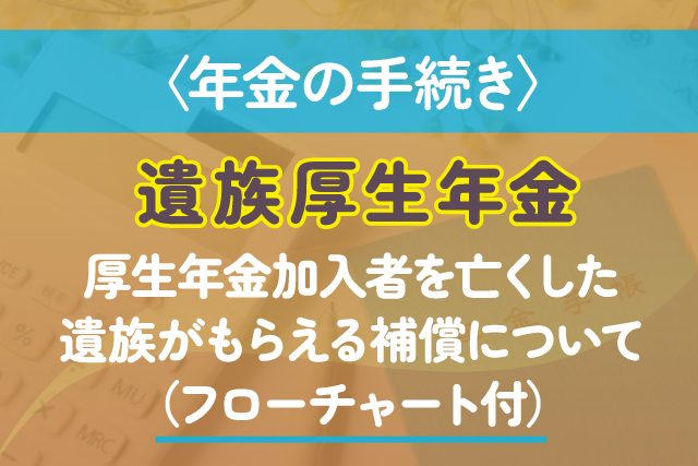 〈年金の手続き〉遺族厚生年金｜厚生年金加入者を亡くした遺族がもらえる補償について（フローチャート付）