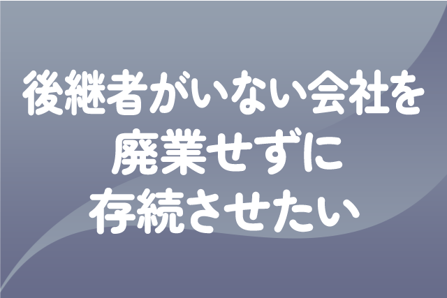 後継者がいない会社を廃業せずに存続させたい