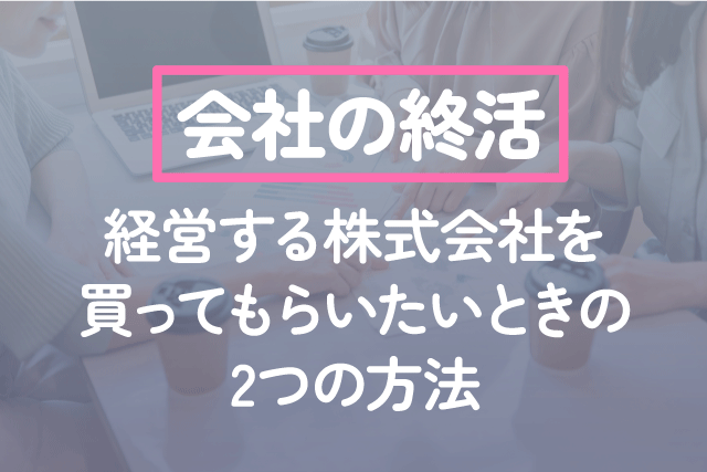 会社の終活｜経営する株式会社を買ってもらいたいときの2つの方法