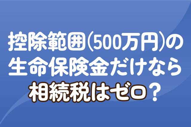 控除範囲（500万円）の生命保険金だけなら相続税はゼロ？