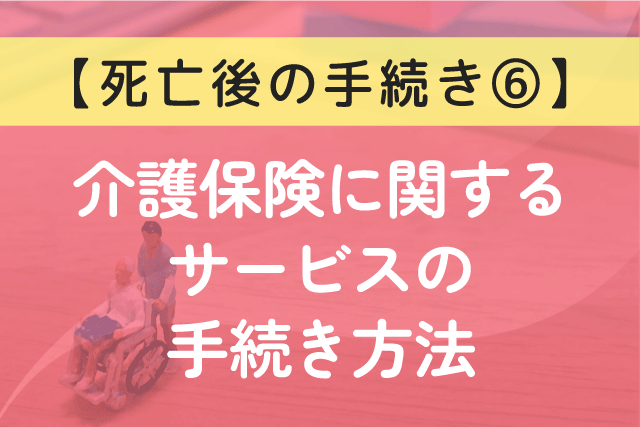 〈死亡後の手続き⑥〉介護保険に関するサービスの手続き方法