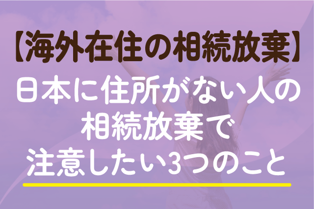 【海外在住の相続放棄】日本に住所がない人の相続放棄で注意したい3つのこと