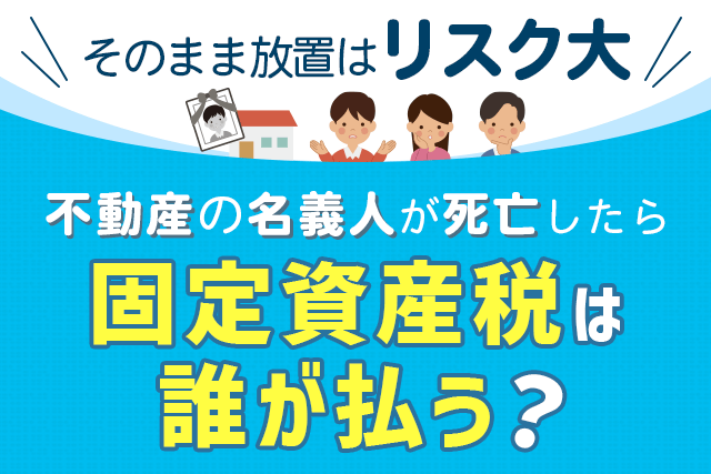 不動産の名義人が死亡したら固定資産税は誰が払う？そのまま放置はリスク大！