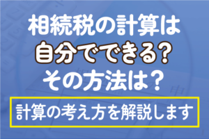 相続税の計算は自分でできる？その方法は？計算の考え方を解説します