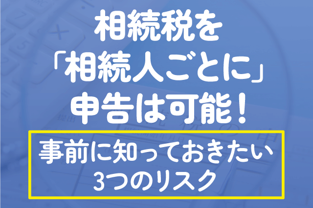 相続税を「相続人ごとに」申告は可能！事前に知っておきたい3つのリスク