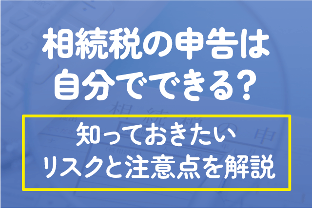 相続税の申告は自分でできる？知っておきたいリスクと注意点を解説