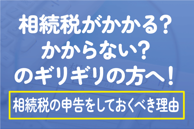 相続税がかかる？かからない？のギリギリの方へ！相続税の申告をしておくべき理由