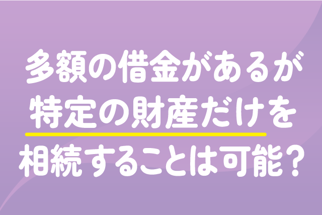 多額の借金があるが、特定の財産だけを相続することは可能？