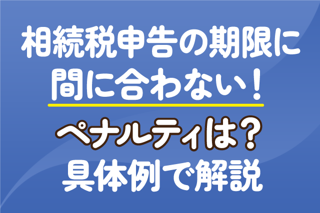 相続税申告の期限に間に合わない！ペナルティは？具体例で解説