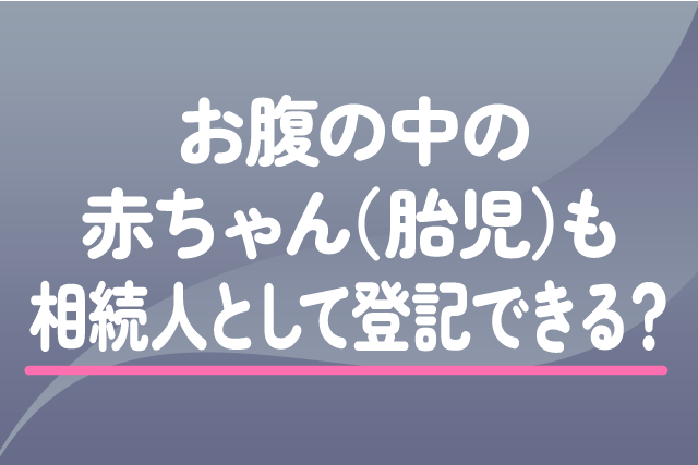 お腹の中の赤ちゃん（胎児）も相続人として登記できる？