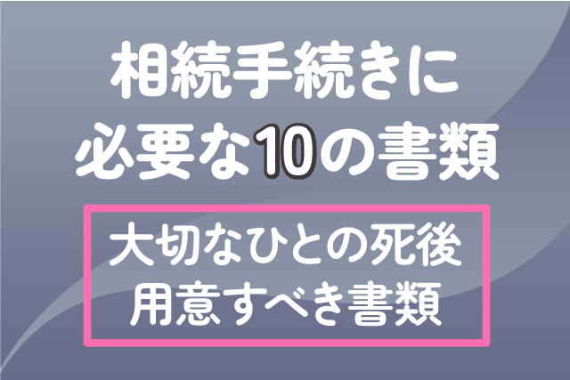 【相続手続きに必要な10の書類】大切なひとの死後、用意すべき書類