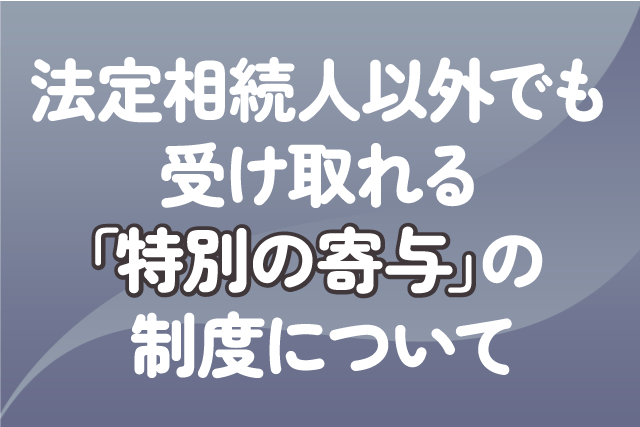 法定相続人以外でも受け取れる「特別の寄与」の制度について