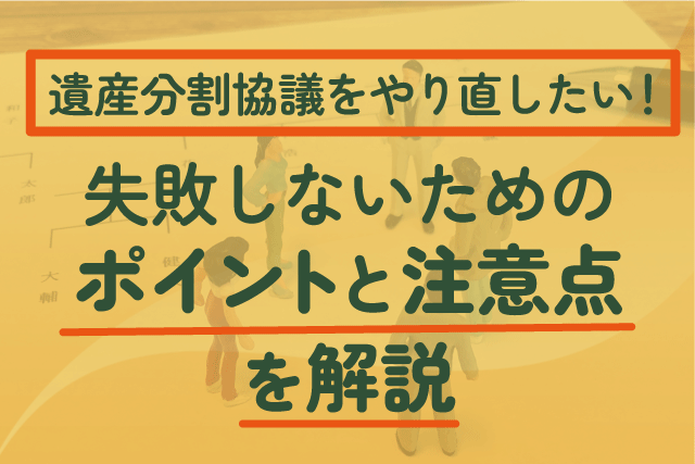 「遺産分割協議をやり直したい！」失敗しないためのポイントと注意点を解説