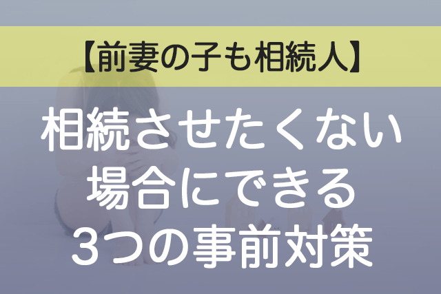 前妻の子も相続人｜相続させたくない場合にできる3つの事前対策