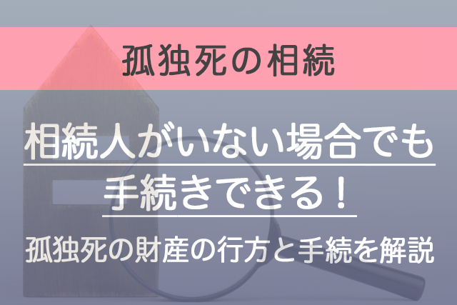 相続人がいない場合でも手続きできる！孤独死の財産の行方と手続を解説