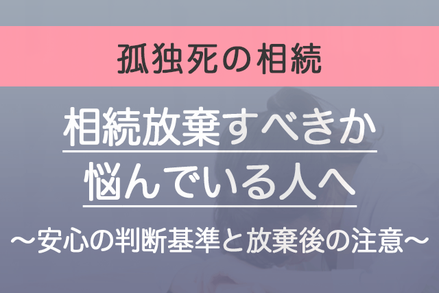 【孤独死で相続放棄すべきか悩んでいる人へ】安心の判断基準と放棄後の注意