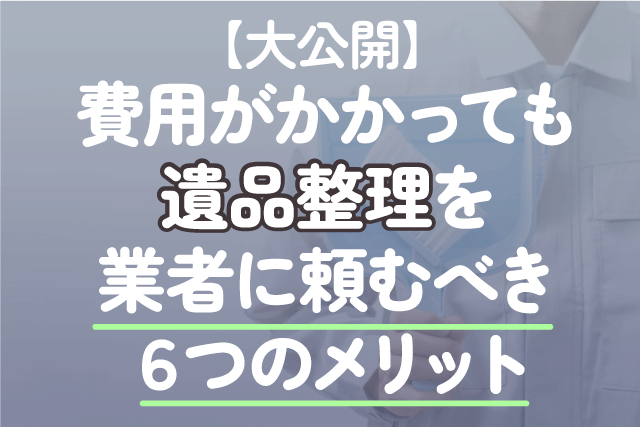 【大公開】費用がかかっても遺品整理を業者に頼むべき6つのメリット