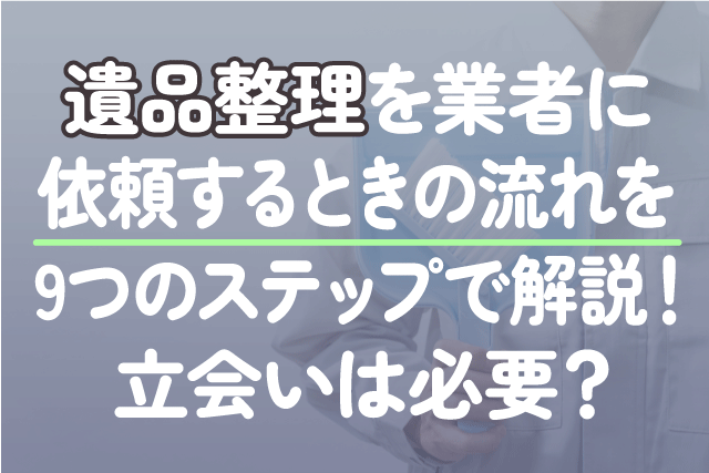 遺品整理を業者に依頼するときの流れを9つのステップで解説！立会いは必要？