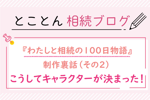 『わたしと相続の100日物語』制作裏話❷こうしてキャラクターが決まった！