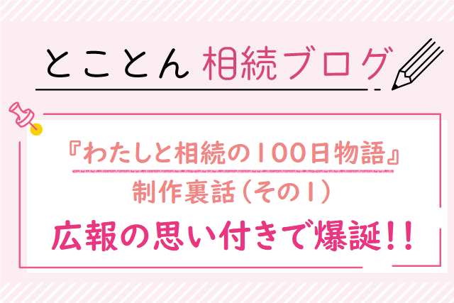 『わたしと相続の100日物語』制作裏話❶広報の思い付きで爆誕！