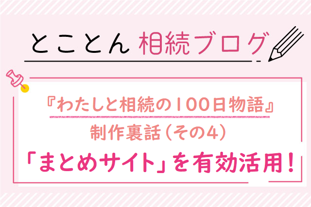 『わたしと相続の100日物語』制作裏話❹「まとめサイト」を有効活用！