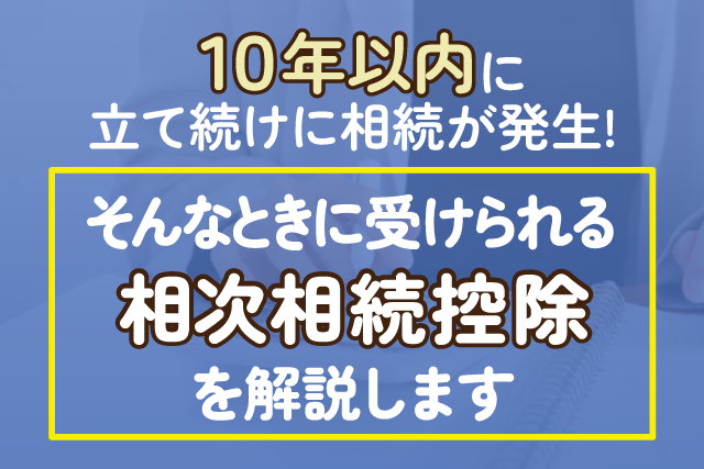 10年以内に立て続けに相続が発生！そんなときに受けられる相次相続控除を解説します