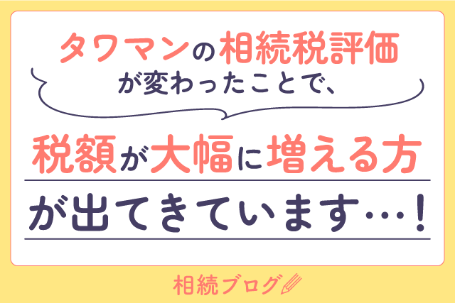 タワマンの相続税評価が変わったことで、税額が大幅に増える方が出てきています…！