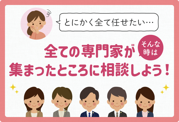 とにかく全て任せたい…そんな時は！全ての専門家が集まったところに相談しよう