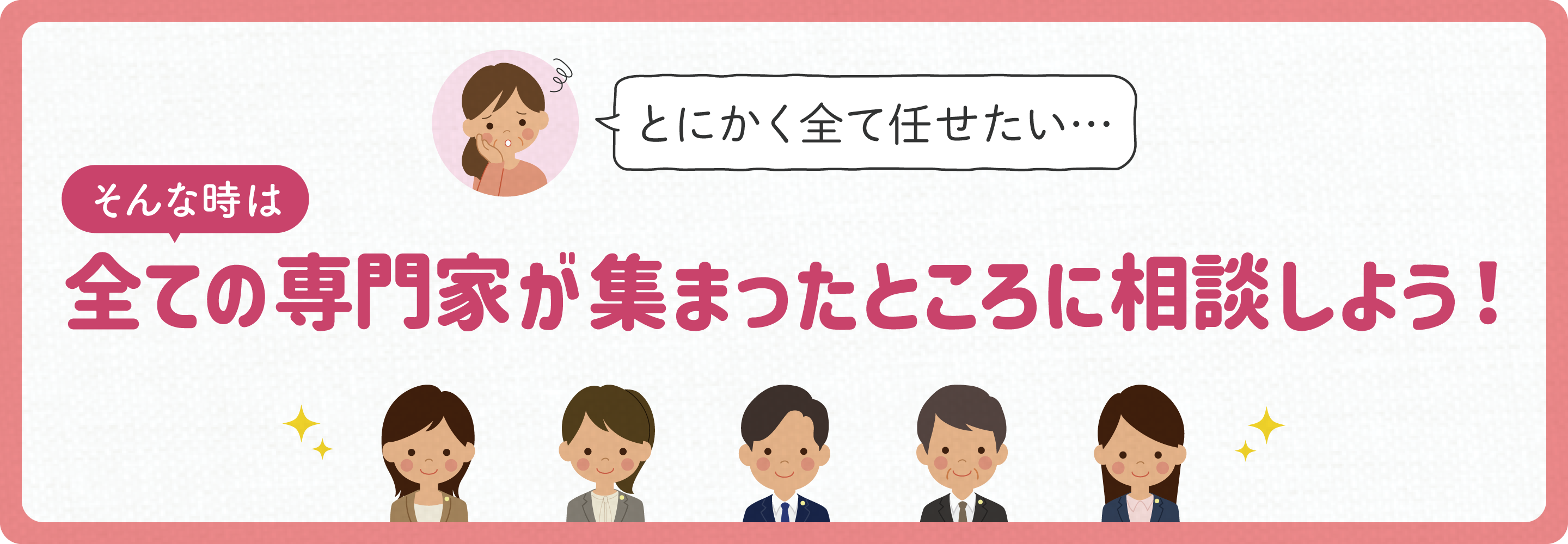 とにかく全て任せたい…そんな時は！全ての専門家が集まったところに相談しよう