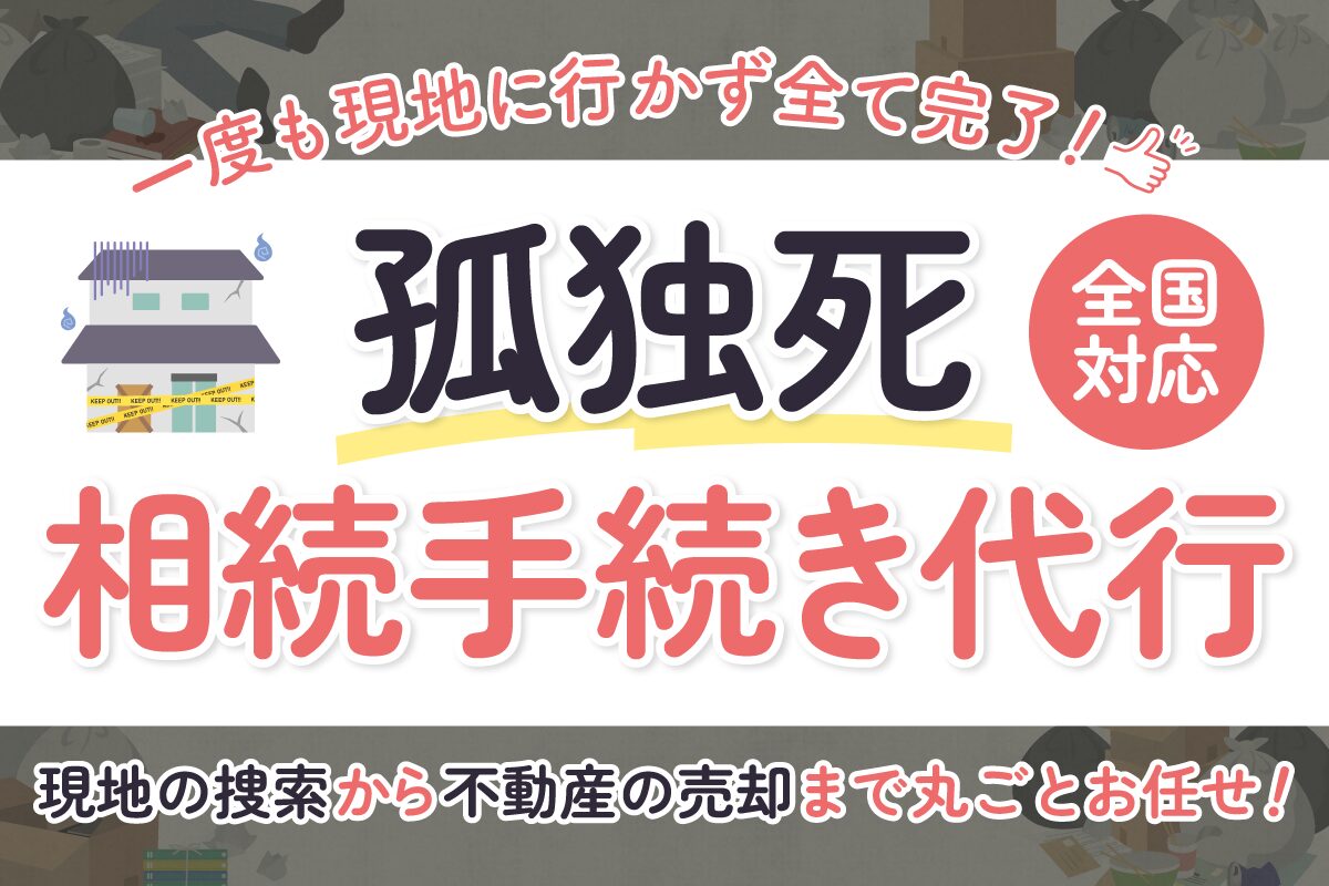 孤独死の相続手続き代行（全国対応）｜一度も現地に行かず全て完了・現地の捜索から不動産の売却まで丸ごとお任せ